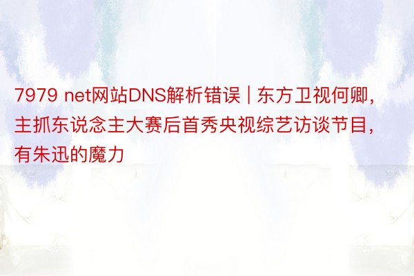 7979 net网站DNS解析错误 | 东方卫视何卿，主抓东说念主大赛后首秀央视综艺访谈节目，有朱迅的魔力