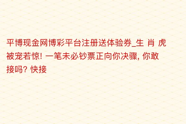 平博现金网博彩平台注册送体验券_生 肖 虎被宠若惊! 一笔未必钞票正向你决骤, 你敢接吗? 快接