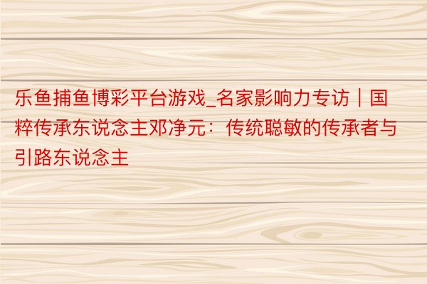 乐鱼捕鱼博彩平台游戏_名家影响力专访｜国粹传承东说念主邓净元：传统聪敏的传承者与引路东说念主