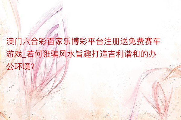 澳门六合彩百家乐博彩平台注册送免费赛车游戏_若何诳骗风水旨趣打造吉利谐和的办公环境？