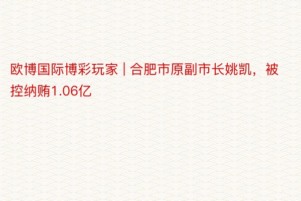欧博国际博彩玩家 | 合肥市原副市长姚凯，被控纳贿1.06亿