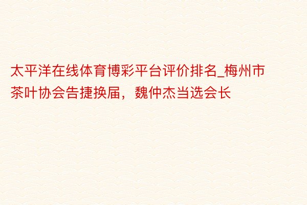 太平洋在线体育博彩平台评价排名_梅州市茶叶协会告捷换届，魏仲杰当选会长