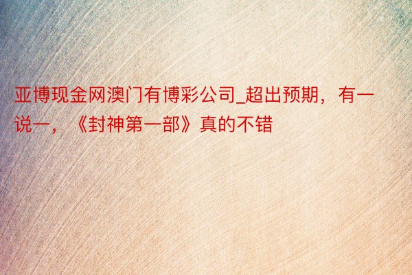 亚博现金网澳门有博彩公司_超出预期，有一说一，《封神第一部》真的不错