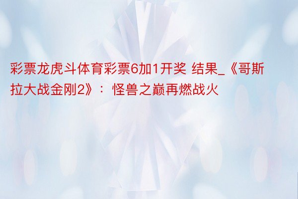 彩票龙虎斗体育彩票6加1开奖 结果_《哥斯拉大战金刚2》：怪兽之巅再燃战火
