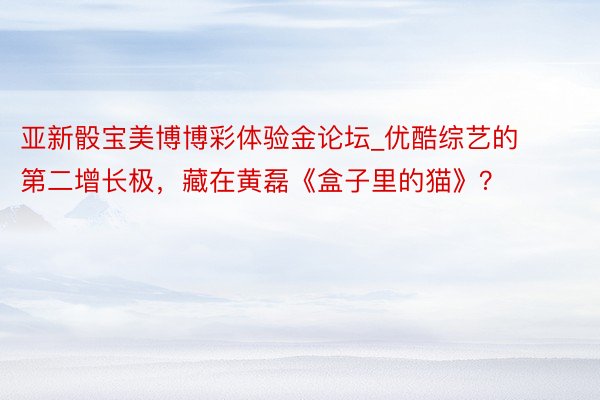 亚新骰宝美博博彩体验金论坛_优酷综艺的第二增长极，藏在黄磊《盒子里的猫》？