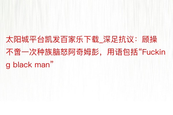 太阳城平台凯发百家乐下载_深足抗议：顾操不啻一次种族脑怒阿奇姆彭，用语包括“Fucking black man”
