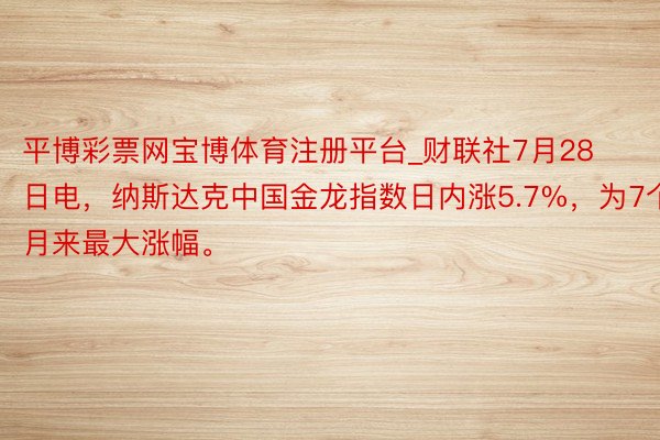 平博彩票网宝博体育注册平台_财联社7月28日电,纳斯达克中国金龙指数日内涨5.7%,为7个月来最大涨幅。