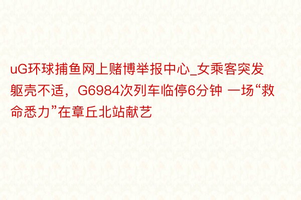 uG环球捕鱼网上赌博举报中心_女乘客突发躯壳不适，G6984次列车临停6分钟 一场“救命悉力”在章丘北站献艺