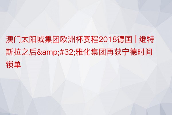 澳门太阳城集团欧洲杯赛程2018德国 | 继特斯拉之后&#32;雅化集团再获宁德时间锁单