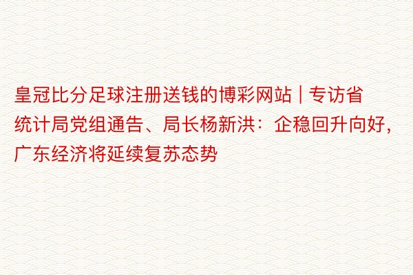 皇冠比分足球注册送钱的博彩网站 | 专访省统计局党组通告、局长杨新洪：企稳回升向好，广东经济将延续复苏态势