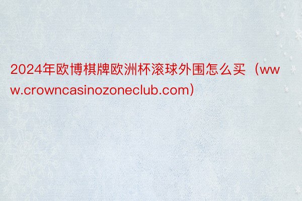 2024年欧博棋牌欧洲杯滚球外围怎么买（www.crowncasinozoneclub.com）