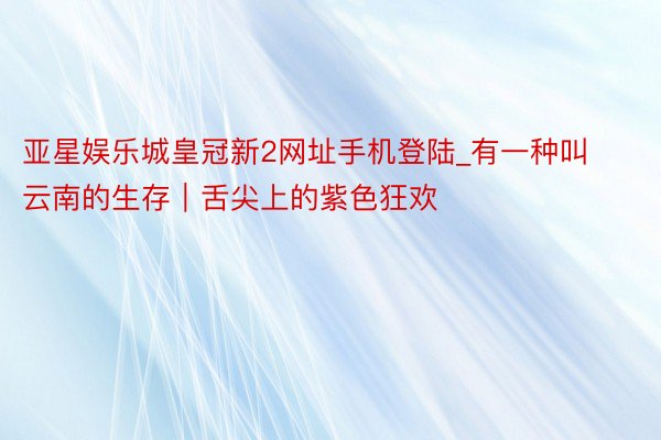亚星娱乐城皇冠新2网址手机登陆_有一种叫云南的生存｜舌尖上的紫色狂欢