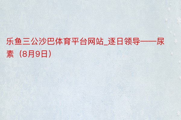 乐鱼三公沙巴体育平台网站_逐日领导——尿素（8月9日）