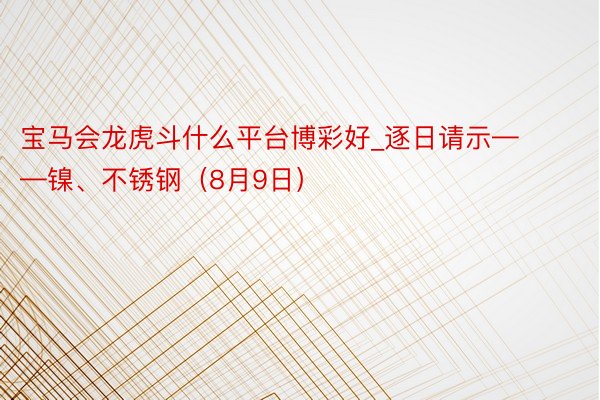 宝马会龙虎斗什么平台博彩好_逐日请示——镍、不锈钢（8月9日）