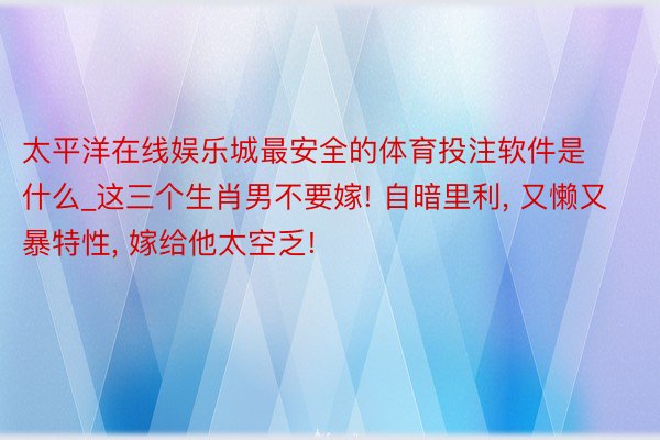 太平洋在线娱乐城最安全的体育投注软件是什么_这三个生肖男不要嫁! 自暗里利, 又懒又暴特性, 嫁给他太空乏!