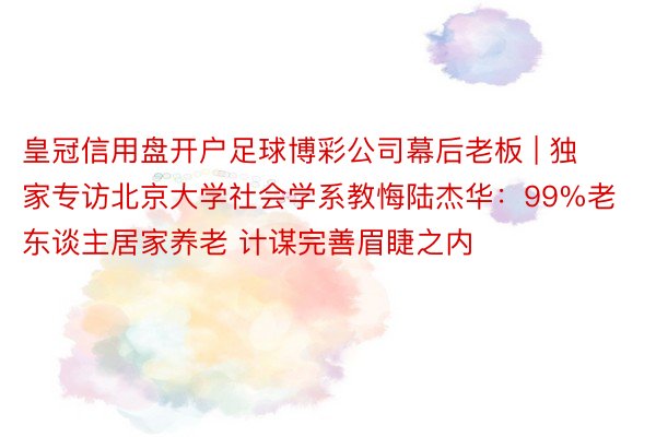 皇冠信用盘开户足球博彩公司幕后老板 | 独家专访北京大学社会学系教悔陆杰华：99%老东谈主居家养老 计谋完善眉睫之内