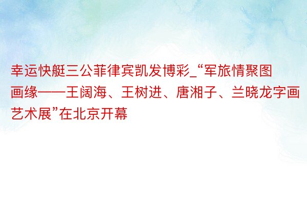 幸运快艇三公菲律宾凯发博彩_“军旅情聚图画缘——王阔海、王树进、唐湘子、兰晓龙字画艺术展”在北京开幕