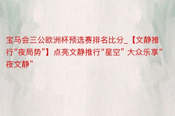 宝马会三公欧洲杯预选赛排名比分_【文静推行“夜局势”】点亮文静推行“星空” 大众乐享“夜文静”