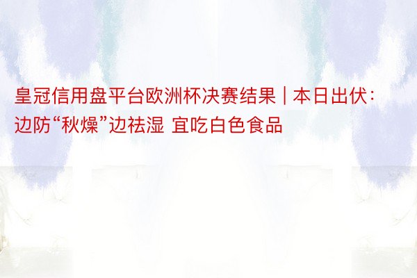 皇冠信用盘平台欧洲杯决赛结果 | 本日出伏：边防“秋燥”边祛湿 宜吃白色食品