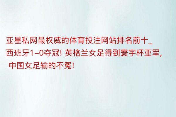 亚星私网最权威的体育投注网站排名前十_西班牙1-0夺冠! 英格兰女足得到寰宇杯亚军, 中国女足输的不冤!