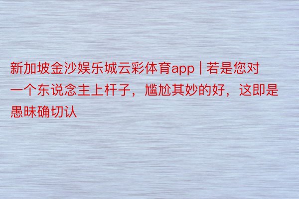 新加坡金沙娱乐城云彩体育app | 若是您对一个东说念主上杆子，尴尬其妙的好，这即是愚昧确切认