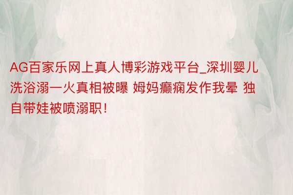 AG百家乐网上真人博彩游戏平台_深圳婴儿洗浴溺一火真相被曝 姆妈癫痫发作我晕 独自带娃被喷溺职！