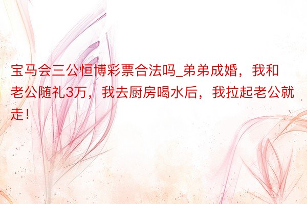 宝马会三公恒博彩票合法吗_弟弟成婚，我和老公随礼3万，我去厨房喝水后，我拉起老公就走！