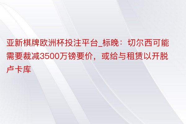 亚新棋牌欧洲杯投注平台_标晚：切尔西可能需要裁减3500万镑要价，或给与租赁以开脱卢卡库