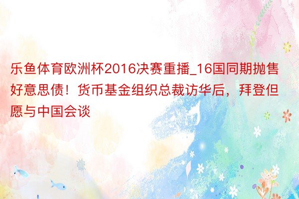 乐鱼体育欧洲杯2016决赛重播_16国同期抛售好意思债！货币基金组织总裁访华后，拜登但愿与中国会谈