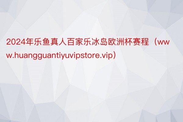 2024年乐鱼真人百家乐冰岛欧洲杯赛程（www.huangguantiyuvipstore.vip）