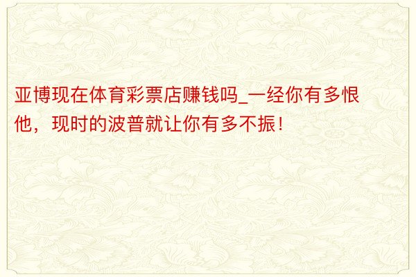 亚博现在体育彩票店赚钱吗_一经你有多恨他，现时的波普就让你有多不振！