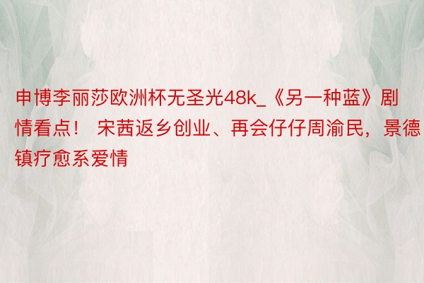 申博李丽莎欧洲杯无圣光48k_《另一种蓝》剧情看点！ 宋茜返乡创业、再会仔仔周渝民，景德镇疗愈系爱情