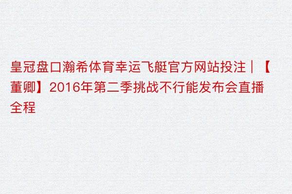 皇冠盘口瀚希体育幸运飞艇官方网站投注 | 【董卿】2016年第二季挑战不行能发布会直播 全程