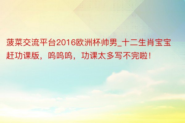菠菜交流平台2016欧洲杯帅男_十二生肖宝宝赶功课版,呜呜呜,功课太多写不完啦!