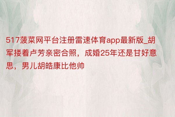 517菠菜网平台注册雷速体育app最新版_胡军搂着卢芳亲密合照，成婚25年还是甘好意思，男儿胡皓康比他帅