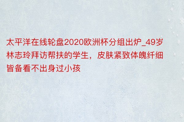 太平洋在线轮盘2020欧洲杯分组出炉_49岁林志玲拜访帮扶的学生，皮肤紧致体魄纤细 皆备看不出身过小孩