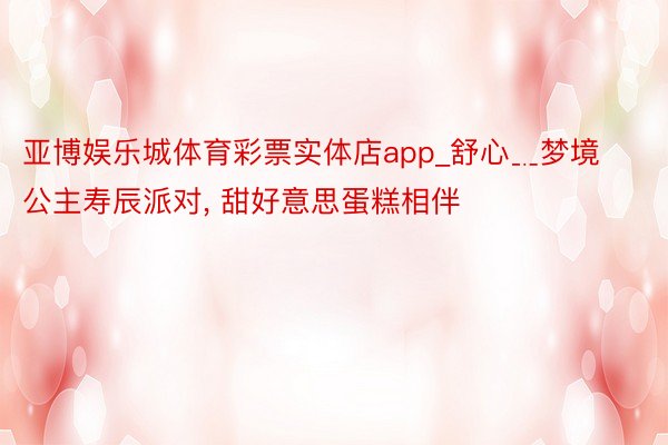 亚博娱乐城体育彩票实体店app_舒心﹎梦境公主寿辰派对, 甜好意思蛋糕相伴