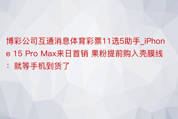 博彩公司互通消息体育彩票11选5助手_iPhone 15 Pro Max来日首销 果粉提前购入壳膜线：就等手机到货了