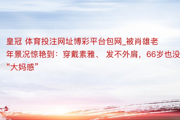 皇冠 体育投注网址博彩平台包网_被肖雄老年景况惊艳到：穿戴素雅、 发不外肩，66岁也没“大妈感”