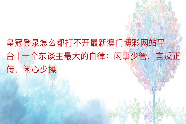 皇冠登录怎么都打不开最新澳门博彩网站平台 | 一个东谈主最大的自律：闲事少管，言反正传，闲心少操