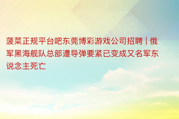 菠菜正规平台吧东莞博彩游戏公司招聘 | 俄军黑海舰队总部遭导弹要紧已变成又名军东说念主死亡