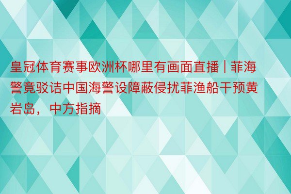 皇冠体育赛事欧洲杯哪里有画面直播 | 菲海警竟驳诘中国海警设障蔽侵扰菲渔船干预黄岩岛，中方指摘