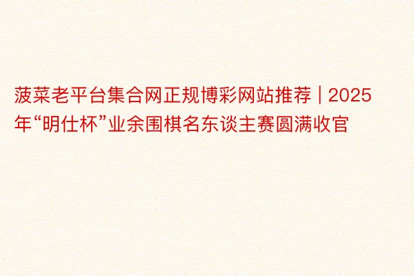 菠菜老平台集合网正规博彩网站推荐 | 2025 年“明仕杯”业余围棋名东谈主赛圆满收官