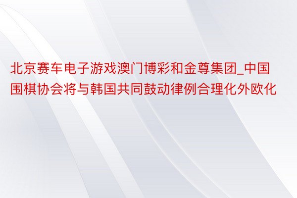 北京赛车电子游戏澳门博彩和金尊集团_中国围棋协会将与韩国共同鼓动律例合理化外欧化