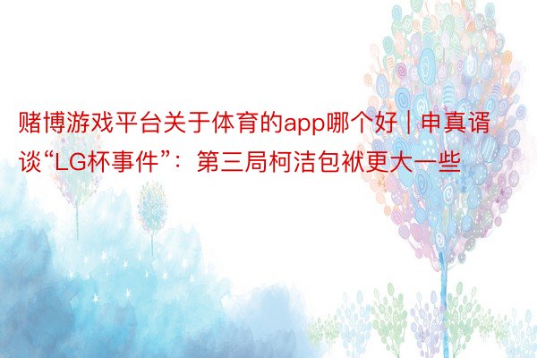 赌博游戏平台关于体育的app哪个好 | 申真谞谈“LG杯事件”：第三局柯洁包袱更大一些