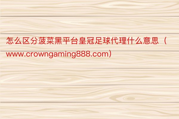 怎么区分菠菜黑平台皇冠足球代理什么意思（www.crowngaming888.com）