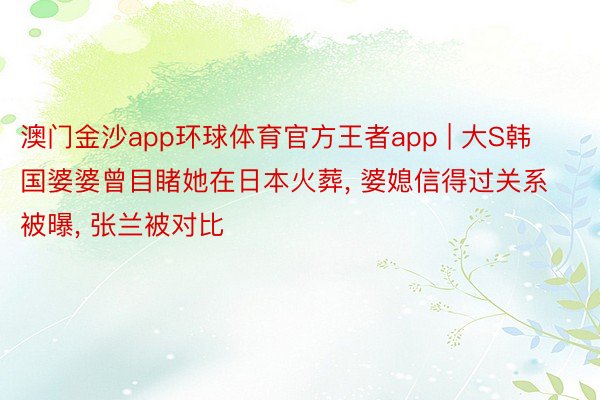 澳门金沙app环球体育官方王者app | 大S韩国婆婆曾目睹她在日本火葬, 婆媳信得过关系被曝, 张兰被对比
