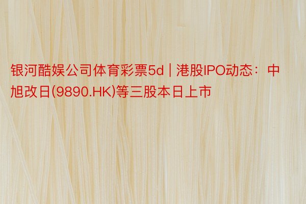 银河酷娱公司体育彩票5d | 港股IPO动态：中旭改日(9890.HK)等三股本日上市