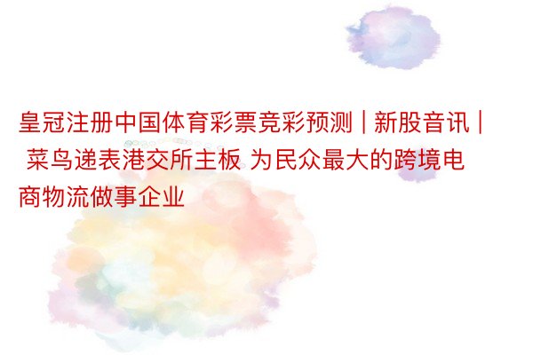 皇冠注册中国体育彩票竞彩预测 | 新股音讯 | 菜鸟递表港交所主板 为民众最大的跨境电商物流做事企业